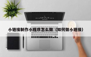 漳浦小链接制作小程序怎么做（如何做小链接）