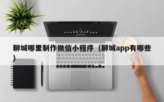 漳浦聊城哪里制作微信小程序（聊城app有哪些）