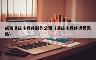 漳浦威海酒店小程序制作公司（酒店小程序运营思路）