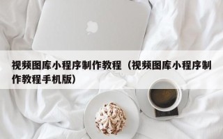 漳浦视频图库小程序制作教程（视频图库小程序制作教程手机版）