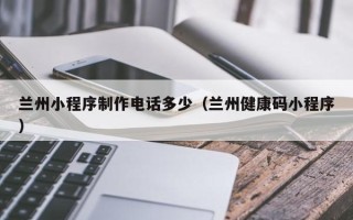 漳浦兰州小程序制作电话多少（兰州健康码小程序）